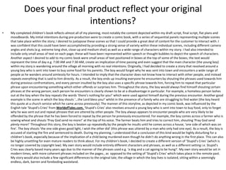 Does your final product reflect your original
intentions?
• My completed children’s book reflects almost all of my planning, most notably the content depicted within my draft script, final script, flat plans and
moodboards. My initial intentions during pre-production were to create a comic book, with a series of sequential panels representing multiple scenes
that take place within the story; I desired to juxtapose these scenes so that I could provide a great deal of content for the customer to interact with. I
was confident that this could have been accomplished by providing a strong sense of variety within these individual scenes, including different camera
angles and shots (e.g. extreme long shot, close-up and medium shot) as well as a wide range of characters within my story. I had also intended to
include only small areas of text on each page; these will have been represented within speech or thought bubbles to depict the speech of characters.
Another aspect I desired to add to my comic book were small areas of text positioned in boxes at the top of some of the boxes; the text would
represent the time of day e.g. 7:00 AM and 7:30 AM, create an implication of time passing and even suggest that the main character (the young boy)
within my story is wandering around the village all morning with no real intentions. Originally, I had decided to create a story that revolved around a
young boy who is sent into town to buy some food for his parents. The boy would forget why he was sent into town and encounters a wide range of
people as he wanders around aimlessly for hours. I intended to imply that the character does not know how to interact with other people, and instead
repeats everything that is said to him directly. As a result, the boy ends up insulting everyone he encounters by shouting the phrases used towards him
during previous confrontations, and every person insulted by the boy also uses a specific phrase towards him, forcing him to repeat that particular
phrase upon encountering something which either offends or surprises him. Throughout the story, the boy would always find himself shouting certain
phrases at the wrong person; each person he encounters is clearly shown to be at a disadvantage in particular. For example, a homeless person lashes
out at the boy when the boy repeats the words ‘there’s nothing for you!’ which were used against himself during the previous encounter. Another good
example is the scene in which the boy shouts ‘…the Lord bless you!’ whilst in the presence of a family who are struggling to find water (the boy heard
this quote at a church service which he came across previously). The manner of this storyline, as depicted in my comic book, was influenced by the
English tale ‘Stupid’s Cries’ from WorldofTales.com. ‘Stupid’s Cries’ also revolves around a young boy who is sent into town to buy food, only to forget
why he was sent out and repeat phrases that are uttered by other people. The boy always appears to encounter people who are very likely to be
offended by the phrase that he has been forced to repeat by the person he previously encountered. For example, the boy comes across a farmer who is
sowing wheat and shouts ‘Pray God send no more!’ at the top of his voice. The farmer beats him and tries to correct him, shouting ‘Pray God send
plenty more!’ Throughout this story, the boy is beaten up repeatedly by the people he insults until he comes across a house, ‘one side of which was on
fire’. The boy shouts ‘the one side gives good light, I wish the other did’ (this phrase was uttered by a man who only had one eye). As a result, the boy is
accused of starting the fire and sentenced to death. During my planning, I understood that a conclusion of this kind would be highly disturbing for a
children’s book, especially because of the implication of a child being murdered even though he didn’t do anything wrong in the first place. This can also
be highly unsettling for even mature readers to think about. For my children’s book, I decided to create a different version of ‘Stupid’s Cries’ (which is
no longer covered by copyright law). My own story would include entirely different characters and phrases, as well as a different setting i.e. Stupid’s
Cries was clearly based many years ago due to the manner of the phrases used e.g. ‘a dog and a cat agoing to be hung!’. My own story would be set in
modern times, with more coherent phrases included on the pages., as opposed to the setting of ‘Stupid’s Cries’ which takes place in the remote past.
My story would also include a few significant differences to the original tale; the village in which the boy lives is isolated, sitting within a seemingly
endless, dark, barren and foreboding wasteland.
 