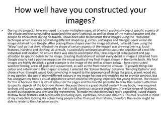 How well have you constructed your
images?
• During this project, I have managed to create multiple images, all of which graphically depict specific aspects of
the village and the surrounding wasteland (the story’s setting), as well as shots of the main character and the
people he encounters during his travels. I have been able to construct these images using the ‘rotoscope’
technique which involves positioning different shapes (e.g. circles, rectangles and triangles) over a real-life
image obtained from Google. After placing these shapes over the image obtained, I altered them using the
‘Warp’ tool so that they reflected the shape of certain aspects of the image I was drawing over e.g. facial
features, hairstyle and clothing. As a result, I successfully achieved an almost accurate depiction of a real-life
individual and location. To ensure that I was able to accomplish this, I was required to be patient and pay
attention to specific details in the image. Creating illustrations of almost every detail in images I obtained from
Google clearly had a positive impact on the visual quality of my final images shown in the comic book. My final
images are highly detailed; a good example is the image of the well as shown below. I have constructed
wooden fencing, areas of grass and a pavement, as well as the front view for a house. To provide things like
colour and saturation to the shapes I created, I selected the ‘Colour Overlay’ option in ‘Blending Options’ and
chose a hue I thought would look convincing in regard to the appearance of things like grass, gravel, wood etc.
In my opinion, the use of many different colours in my image has not only enabled me to provide contrast, but
has also given my book a visual appearance which could be intriguing, especially for young children. The reason
for this is because there is lots of colour on the pages and this has the potential to draw the reader’s attention
to specific aspects of the locations shown. Because there is a great deal of content in my book, I was required
to draw and warp shapes repeatedly so that I could construct accurate depictions of a wide range of locations,
as well as characters and arm and leg movements. To make my characters look more appealing, I used shapes
to draw facial features and expressions (including eyes, eyebrows, noses and mouths). This has resulted in most
of my characters looking like actual living people rather than just illustrations, therefore the reader might be
able to relate to the characters easily.
 