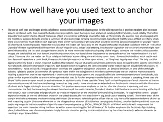 How well have you used text to anchor
your images
• The use of both text and images within a children’s book can be considered advantageous for the sole reason that it provides readers with increased
aspects to interact with, thus making the book more enjoyable to read. During my own analysis of existing children’s books, most notably ‘The Selfish
Crocodile’ by Faustin Charles, I found that areas of text are combined with large images that take up the entirety of a page (or two whole pages) with
the most likely purpose being to provide a summary of what each image is trying to communicate. I also found that the areas of text were fairly small;
there was never too much text on each page and there weren’t any words or phrases which would be deemed as too complicated for younger readers
to understand. Another possible reason for this is so that the reader can focus only on the images without too much text to distract them. In ‘The Selfish
Crocodile’ the text is positioned on the corners of each image in black, lower case lettering. The decision to position the text in this manner might have
been influenced by the fact that younger viewers would be more interested in the visual quality of the images; to ensure the reader can focus on the
images, the text is black and thus doesn’t provide any connotation, nor does it have the potential to attract the eye of the reader because it is a dull
colour. To ensure that the reader can focus solely on the flow of action taking place within my comic book, I have not included too much text in each
box. Because I have done a comic book, I have not included phrases such as ‘Once upon a time…’ or ‘they lived happily ever after’. The only text that
appears within my book is shown in speech bubbles; this indicates my use of graphic conventions within my book. In regard to this specific convention, I
have created a coherent impression of speech; each bubble shown throughout the comic indicates words that are spoken aloud by the characters. In
two instances, I have also used a ‘thought bubble’ to convey the subjective thoughts of characters i.e. personal emotions. In one of these thought
bubbles, I placed a picture (a screenshot of a previous event within the story) within it in order to communicate the fact that the main character is
recalling a past event that he has experienced. I understand that although speech and thought bubbles are common conventions of comic books, it is
quite rare for a speech bubble to feature an image instead of text. To further emphasize on the fact that a main character is speaking, I have used the
Shape Tool to draw an open mouth on each character. In addition to this, I have used the ‘Warp Tool’ to alter the posture of each character so that an
impression is created of the characters leaning forwards as they speak; I have also drawn an extended arm for the main character with the illustration
of a hand and a finger pointing in a certain direction. This provides even more emphasis on the fact that the character is speaking, and also
communicates the fact that something has drawn the attention of the main character. To make it obvious that the characters are shouting at the top of
their voices, I have constructed enlarged shapes to create an impression of the character’s mouths being wide open. To support this further, I placed
explanation marks at the end of the text shown in the speech bubble; the text was shown in big, bold capital lettering as well. There were areas of the
story in which the characters are shown raising their voices (for example, when the police officer tries to stop the scuffle between the family of four) as
well as reacting to pain (the scene where one of the villagers drops a basket of fruit he was carrying onto his foot). Another technique I used to anchor
text to my images is the incorporation of specific uses of onomatopoeia e.g. BOOM!, WHACK!, THUD! or WHAM! which do well to represent the
severity of the main character hitting the floor, as well as scenes depicting the ‘Ball of Violence’. To further emphasize the fact that a fight is taking
place, I added these uses of onomatopoeia to imply the main character getting struck multiple times by the other character(s) who are shown to be
reacting in anger towards him.
 