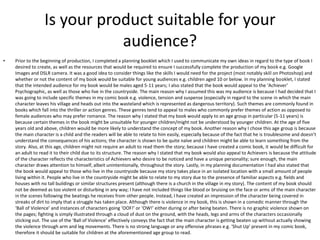Is your product suitable for your
audience?
• Prior to the beginning of production, I completed a planning booklet which I used to communicate my own ideas in regard to the type of book I
desired to create, as well as the resources that would be required to ensure I successfully complete the production of my book e.g. Google
Images and DSLR camera. It was a good idea to consider things like the skills I would need for the project (most notably skill on Photoshop) and
whether or not the content of my book would be suitable for young audiences e.g. children aged 10 or below. In my planning booklet, I stated
that the intended audience for my book would be males aged 5-11 years; I also stated that the book would appeal to the ‘Achiever’
Psychographic, as well as those who live in the countryside. The main reason why I assumed this was my audience is because I had decided that I
was going to include specific themes in my comic book e.g. violence, tension and suspense (especially in regard to the scene in which the main
character leaves his village and heads out into the wasteland which is represented as dangerous territory). Such themes are commonly found in
books which fall into the thriller or action genres. These genres tend to appeal to males who commonly prefer themes of action as opposed to
female audiences who may prefer romance. The reason why I stated that my book would apply to an age group in particular (5-11 years) is
because certain themes in the book might be unsuitable for younger children/might not be understood by younger children. At the age of five
years old and above, children would be more likely to understand the concept of my book. Another reason why I chose this age group is because
the main character is a child and the readers will be able to relate to him easily, especially because of the fact that he is troublesome and doesn’t
understand the consequences of his actions; the character is shown to be quite naïve and children might be able to learn something from the
story. Also, at this age, children might not require an adult to read them the story; because I have created a comic book, it would be difficult for
an adult to read it to their child due to its structure. The reason why I stated that my book would also appeal to Achievers is because the attitude
of the character reflects the characteristics of Achievers who desire to be noticed and have a unique personality; sure enough, the main
character draws attention to himself, albeit unintentionally, throughout the story. Lastly, in my planning documentation I had also stated that
the book would appeal to those who live in the countryside because my story takes place in an isolated location with a small amount of people
living within it. People who live in the countryside might be able to relate to my story due to the presence of familiar aspects e.g. fields and
houses with no tall buildings or similar structures present (although there is a church in the village in my story). The content of my book should
not be deemed as too violent or disturbing in any way; I have not included things like blood or bruising on the face or arms of the main character
in the scenes following the beatings he receives from other people. Instead, I have created an impression of the character being covered in
streaks of dirt to imply that a struggle has taken place. Although there is violence in my book, this is shown in a comedic manner through the
‘Ball of Violence’ and instances of characters going ‘OOF!’ or ‘OW!’ either during or after being beaten. There is no graphic violence shown on
the pages; fighting is simply illustrated through a cloud of dust on the ground, with the heads, legs and arms of the characters occasionally
sticking out. The use of the ‘Ball of Violence’ effectively conveys the fact that the main character is getting beaten up without actually showing
the violence through arm and leg movements. There is no strong language or any offensive phrases e.g. ‘Shut Up’ present in my comic book,
therefore it should be suitable for children at the aforementioned age group to read.
 