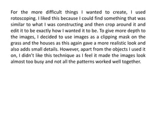 For the more difficult things I wanted to create, I used
rotoscoping. I liked this because I could find something that was
similar to what I was constructing and then crop around it and
edit it to be exactly how I wanted it to be. To give more depth to
the images, I decided to use images as a clipping mask on the
grass and the houses as this again gave a more realistic look and
also adds small details. However, apart from the objects I used it
on, I didn’t like this technique as I feel it made the images look
almost too busy and not all the patterns worked well together.
 