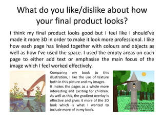 What do you like/dislike about how
your final product looks?
I think my final product looks good but I feel like I should’ve
made it more 3D in order to make it look more professional. I like
how each page has linked together with colours and objects as
well as how I’ve used the space. I used the empty areas on each
page to either add text or emphasise the main focus of the
image which I feel worked effectively.
Comparing my book to this
illustration, I like the use of texture
both in this picture and my images.
It makes the pages as a whole more
interesting and exciting for children.
As well as this, the gradient overlay is
effective and gives it more of the 3D
look which is what I wanted to
include more of in my book.
 