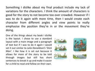 Something I dislike about my final product include my lack of
variations for the characters. I think the amount of characters is
good for the story to not become too over crowded. However if I
was to do it again with more time, then I would create each
character from different angles and view points to really
emphasise the position they’re in or the movement they’re
doing.
One of the things about my book I dislike
is the layout. I chose to use a standard
layout with a main image and a paragraph
of text but if I was to do it again I would
set it out similar to Julia Donaldson’s ‘Stick
Man’. I like how it is set out because it
allows for more of the story to be told
through images but still has short
sentences to break it up and make it easier
for a child to read and follow on their own.
 