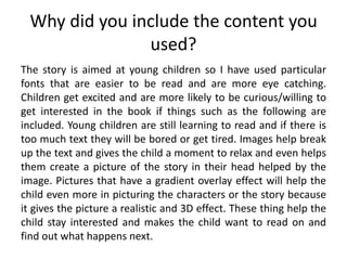 Why did you include the content you
used?
The story is aimed at young children so I have used particular
fonts that are easier to be read and are more eye catching.
Children get excited and are more likely to be curious/willing to
get interested in the book if things such as the following are
included. Young children are still learning to read and if there is
too much text they will be bored or get tired. Images help break
up the text and gives the child a moment to relax and even helps
them create a picture of the story in their head helped by the
image. Pictures that have a gradient overlay effect will help the
child even more in picturing the characters or the story because
it gives the picture a realistic and 3D effect. These thing help the
child stay interested and makes the child want to read on and
find out what happens next.
 