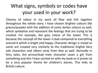 What signs, symbols or codes have
your used in your work?
Choices of colour in my work all flow and link together
throughout the whole story. I have chosen brighter colours like
greens/purples with the addition of some darker colours as well,
which symbolise and represent the feelings that are trying to be
created. For example, the grey colour of the tower. This is
because the concept of the tower is bad compared to everything
around it which is bright and happy. Character design is mixed as
some are created very similarly to the traditional English fairy
tale characters and others stray from that as well. Normally in
fairy tales, the prince/lead male character saves a girl from
something and this I have carried on with my book as it proves to
be a very popular theme for children’s stories. This links to
British culture.
 