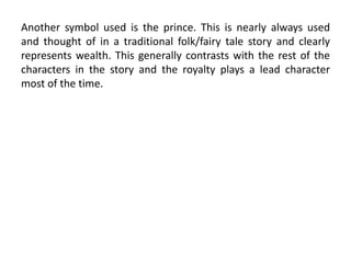 Another symbol used is the prince. This is nearly always used
and thought of in a traditional folk/fairy tale story and clearly
represents wealth. This generally contrasts with the rest of the
characters in the story and the royalty plays a lead character
most of the time.
 