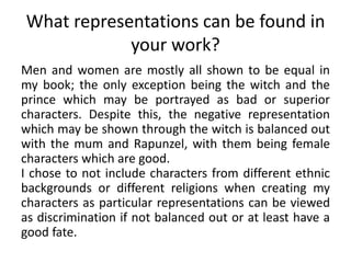 What representations can be found in
your work?
Men and women are mostly all shown to be equal in
my book; the only exception being the witch and the
prince which may be portrayed as bad or superior
characters. Despite this, the negative representation
which may be shown through the witch is balanced out
with the mum and Rapunzel, with them being female
characters which are good.
I chose to not include characters from different ethnic
backgrounds or different religions when creating my
characters as particular representations can be viewed
as discrimination if not balanced out or at least have a
good fate.
 