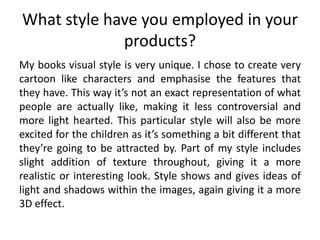 What style have you employed in your
products?
My books visual style is very unique. I chose to create very
cartoon like characters and emphasise the features that
they have. This way it’s not an exact representation of what
people are actually like, making it less controversial and
more light hearted. This particular style will also be more
excited for the children as it’s something a bit different that
they’re going to be attracted by. Part of my style includes
slight addition of texture throughout, giving it a more
realistic or interesting look. Style shows and gives ideas of
light and shadows within the images, again giving it a more
3D effect.
 