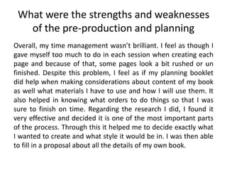 What were the strengths and weaknesses
of the pre-production and planning
Overall, my time management wasn’t brilliant. I feel as though I
gave myself too much to do in each session when creating each
page and because of that, some pages look a bit rushed or un
finished. Despite this problem, I feel as if my planning booklet
did help when making considerations about content of my book
as well what materials I have to use and how I will use them. It
also helped in knowing what orders to do things so that I was
sure to finish on time. Regarding the research I did, I found it
very effective and decided it is one of the most important parts
of the process. Through this it helped me to decide exactly what
I wanted to create and what style it would be in. I was then able
to fill in a proposal about all the details of my own book.
 