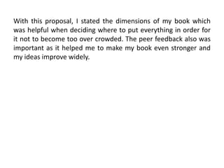 With this proposal, I stated the dimensions of my book which
was helpful when deciding where to put everything in order for
it not to become too over crowded. The peer feedback also was
important as it helped me to make my book even stronger and
my ideas improve widely.
 