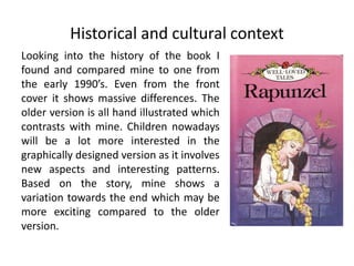 Historical and cultural context
Looking into the history of the book I
found and compared mine to one from
the early 1990’s. Even from the front
cover it shows massive differences. The
older version is all hand illustrated which
contrasts with mine. Children nowadays
will be a lot more interested in the
graphically designed version as it involves
new aspects and interesting patterns.
Based on the story, mine shows a
variation towards the end which may be
more exciting compared to the older
version.
 