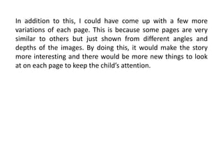 In addition to this, I could have come up with a few more
variations of each page. This is because some pages are very
similar to others but just shown from different angles and
depths of the images. By doing this, it would make the story
more interesting and there would be more new things to look
at on each page to keep the child’s attention.
 