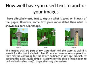 How well have you used text to anchor
your images
I have effectively used text to explain what is going on in each of
the pages. However, some text gives more detail than what is
shown in a particular image.
Page 6 Page 7 Page 8
The images that are part of my story don’t tell the story as well if it
wasn’t for the text included. I feel if I made them more complex that
they may be confusing for the lower audience in my age bracket. By
keeping the pages quite simple, it allows for the child’s imagination to
be involved and expand/change the story themselves.
 