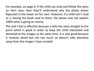 For example, on page 6, if the child can read and follow the story
on their own, then they’ll understand why the photo shows
Rapunzel in the tower on her own. However, if a child can’t read
or is having the book read to them, the photo may not explain
100% what is going on clearly.
The text I feel is effective because it tells the story straight to the
point which is good in order to keep the child interested and
attracted to the images at the same time. It is also good because
it involves detail but not too much so doesn't take attention
away from the images I have created.
 