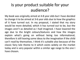 Is your product suitable for your
audience?
My book was originally aimed at 4-8 year olds but I have decided
to change it to be aimed at 3-6 year olds due to how the graphics
of it have turned out. In my proposal, I stated that my story
would be more detailed, which it has turned out to be, but the
images aren’t as detailed as I had imagined. I have lowered the
age due to the bright colours/textures and how the images
explain what’s going on without being too informational,
therefore it still leaving some ideas to the imagination if the child
can’t read by themselves. I think it’s suitable also because of the
classic fairy tale theme to it which exists widely on the market
today and is very popular within a similar age range to the one I
have chosen.
 