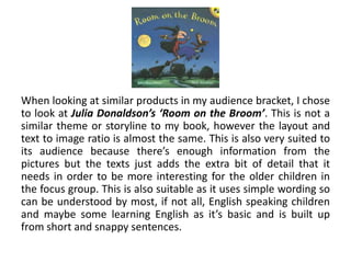 When looking at similar products in my audience bracket, I chose
to look at Julia Donaldson’s ‘Room on the Broom’. This is not a
similar theme or storyline to my book, however the layout and
text to image ratio is almost the same. This is also very suited to
its audience because there’s enough information from the
pictures but the texts just adds the extra bit of detail that it
needs in order to be more interesting for the older children in
the focus group. This is also suitable as it uses simple wording so
can be understood by most, if not all, English speaking children
and maybe some learning English as it’s basic and is built up
from short and snappy sentences.
 