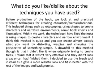 What do you like/dislike about the
techniques you have used?
Before production of the book, we look at and practised
different techniques for creating characters/animals/locations.
This included things such as rotoscoping, using shapes to create
characters and narrative environments, comic book effects and
illustrations. Within my work, the technique I have liked the most
is using shapes to create characters and narrow environment. I
think this method is quick and you can create almost exactly
what you want by distorting, warping and changing the
perspective of something simple. A downfall to this method
though is that I didn’t like it when originally trying to create
trees. I found that it wasn’t very effective and they didn’t look
great once I had finished them. I decided to use the brush tool
instead as it gave a more realistic look and fit in better with the
rest of the images and backgrounds.
 