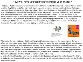How well have you used text to anchor your images?
I made sure that the images were very accurate in what they showed and represented. I wanted them to make
sure that they fit that part of the story well. A very key point to me was to make sure the text and the images
represented each other and that they matched up. I didn’t want the images to show a different to what the text
says. This was so that the audience would be able to have a visual representation to what they were reading/
what was being read to them. This is similar to the style of Judith Kerr's novel “The Tiger who came To Tea”
which follows the style of only illustrating what is being explained in the text. This book only shows the minimal
and it is done in a really minimal style (white back ground, center of page, the minimal on the page) this is
something that I have tried to include in my book because I really wanted my book to have a minimal style so
there was a clear representation of what Is going on which is very simple.
When doing the text I made sure that it could be placed in a simple manner on the page. I wanted the text to
reflect and contrast the image that is above it. I always kept the text in the same format and in the same location.
I put the text in a central position and made sure that the sentences lined up in the middle of one another. I kept
the format like this on all of the pages so that it would have a home-style to the book, if all of the text was the
same format on each page it would mean that there is always a basic house style in place that supports the look
that I am going for. The text is always in the same place, if the location of the text doesn’t change then it makes
the book have the easy flow that it needs to make it easy for kids to read.
As for the font itself I used a a very rounded font that is thin but appears large which makes it easier for children
to read and when they are just learning this font is something that will allow them to read easier and it will make
sense to them more.
 