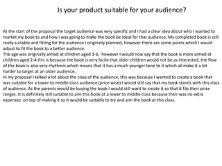 Is your product suitable for your audience?
At the start of the proposal the target audience was very specific and I had a clear idea about who I wanted to
market my book to and how I was going to make the book be ideal for that audience. My completed book is still
really suitable and fitting for the audience I originally planned, however there are some points which I would
adjust to fit the book to a better audience.
The age was originally aimed at children aged 3-6, however I would now say that the book is more aimed at
children aged 2-4 this is because the book is very facile that older children would not be as interested, the flow
of the book is also very rhythmic which means that it has a much younger tone to it which all make it a lot
harder to target at an older audience.
In my proposal I talked a lot about the class of the audience, this was because I wanted to create a book that
was suitable for a lower to middle class audience (price wise) I would still say that my book stands with this class
of audience. As the parents would be buying the book I would still want to create it so that it fits their price
ranges. It is definitely still suitable to aim this book at a lower to middle class because their was no extra
expenses on top of making it so it would be suitable to try and aim the book at this class.
 