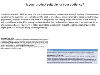 Is your product suitable for your audience?
Something that was definitely more of a concern when creating the book was seeing if the style of the book was
suitable for the audience. I was trying to aim the book at an audience with an alternative background, there is a
psychedelic/ idiosyncratic vibe to the book that people who don’t really like to venture out of the ordinary
will probably not enjoy. After making my book I realize that the book that I have made is very suitable for an
alternative audience; however it is not as psychedelic as I originally thought so some people may like the
slight quirk to it without it being too overpowering.
 