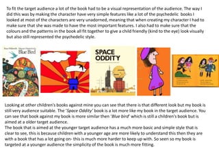 To fit the target audience a lot of the book had to be a visual representation of the audience. The way I
did this was by making the character have very simple features like a lot of the psychedelic books I
looked at most of the characters are very unadorned, meaning that when creating my character I had to
make sure that she was made to have the most important features. I also had to make sure that the
colours and the patterns in the book all fit together to give a child friendly (kind to the eye) look visually
but also still represented the psychedelic style.
Looking at other children's books against mine you can see that there is that different look but my book is
still very audience suitable. The ‘Space Oddity’ book is a lot more like my book in the target audience. You
can see that book against my book is more similar then ‘Blue bird’ which is still a children's book but is
aimed at a older target audience.
The book that is aimed at the younger target audience has a much more basic and simple style that is
clear to see, this is because children with a younger age are more likely to understand this then they are
with a book that has a lot going on- this is much more harder to keep up with. So seen so my book is
targeted at a younger audience the simplicity of the book is much more fitting.
 