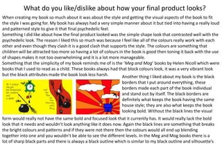 What do you like/dislike about how your final product looks?
When creating my book so much about it was about the style and getting the visual aspects of the book to fit
the style I was going for. My book has always had a very simple manner about it but tied into having a really loud
and patterned style to give it that final psychedelic feel.
Something I did like about how the final product looked was the simple shape look that contrasted well with the
psychedelic look. The reason I liked this so much was because I feel like all of the colours really work with each
other and even though they clash it is a good clash that supports the style. The colours are something that
children will be attracted too more so having a lot of colours in the book is good then toning it back with the use
of shapes makes it not too overwhelming and it is a lot more manageable.
Something that the simplicity of my book reminds me of is the ‘Meg and Mog’ books by Helen Nicoll which were
books that I used to read as a child. These books always had that block colours look, it was a very vibrant look
but the black attributes made the book look less harsh. Another thing I liked about my book is the black
borders that I put around everything, these
borders made each part of the book individual
and stand out by itself. The black borders are
definitely what keeps the book having the same
house style; they are also what keeps the book
looking bold. Without the black lines the visual
form would really not have the same bold and focused look that it currently has. It would really lack the bold
look that it needs and wouldn’t look anything like it does now. Again the black lines are something that breaks
the bright colours and patterns and if they were not there then the colours would all end up blending
together into one and you wouldn’t be able to see the different levels. In the Meg and Mog books there is a
lot of sharp black parts and there is always a black outline which is similar to my black outline and silhouette’s
 