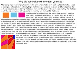 Why did you include the content you used?
When designing and planning my book I had full intentions to make the book really bright and colorful. I ended
up making the colours in the book really bright like I intended. I used a lot of colours for different parts of the
book and each colours almost brings the book to life more. The colours in the book are something that the book
heavily depend on and are really a crucial point in making sure the book fits the theme.
Three very key colours that I used are orange, blue and pink. I ended up
using these colours a lot because they fit together quite well so they can
really reflect one another. These three colours are very eye catching so
the repetition of them throughout the book allows there to be a very distinct house style. Orange is deemed to
be a very happy and attractive color that stands out. Which when used meant that I could create a very bright
and happy book, fitting really well with the target audience as it is an aim to make sure that they are happy and
content. Blue is a very calming, natural and a staple color so using this color contrasts with the orange and
almost neutralizes it more. I really like the blue aspects of the book and the blue details are really eye catching. I
then use pink a lot, I am not a massive fan of pink but it really looked good against the orange, pink is a very
loving, warming color that could be seen as sensitive so again really works with the blue and orange to create a
lovely combination. When thinking about the colour pallet I really wanted vibrant colours on top of each
other and to be able to work with each other. This was so that I could achieve the
psychedelic look that I was aiming for. Not only do bright colours layered together give a
hallucinatory look but because they are so bright and vibrant they also do a very good job
in kids book as there is a lot of variety that will spark children’s vision and will attract them
to the book more.
 