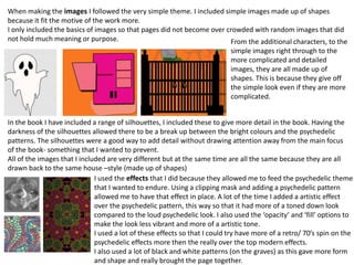 When making the images I followed the very simple theme. I included simple images made up of shapes
because it fit the motive of the work more.
I only included the basics of images so that pages did not become over crowded with random images that did
not hold much meaning or purpose. From the additional characters, to the
simple images right through to the
more complicated and detailed
images, they are all made up of
shapes. This is because they give off
the simple look even if they are more
complicated.
In the book I have included a range of silhouettes, I included these to give more detail in the book. Having the
darkness of the silhouettes allowed there to be a break up between the bright colours and the psychedelic
patterns. The silhouettes were a good way to add detail without drawing attention away from the main focus
of the book- something that I wanted to prevent.
All of the images that I included are very different but at the same time are all the same because they are all
drawn back to the same house –style (made up of shapes)
I used the effects that I did because they allowed me to feed the psychedelic theme
that I wanted to endure. Using a clipping mask and adding a psychedelic pattern
allowed me to have that effect in place. A lot of the time I added a artistic effect
over the psychedelic pattern, this way so that it had more of a toned down look
compared to the loud psychedelic look. I also used the ‘opacity’ and ‘fill’ options to
make the look less vibrant and more of a artistic tone.
I used a lot of these effects so that I could try have more of a retro/ 70’s spin on the
psychedelic effects more then the really over the top modern effects.
I also used a lot of black and white patterns (on the graves) as this gave more form
and shape and really brought the page together.
 