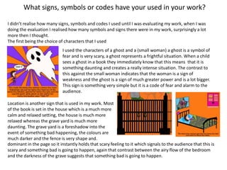 What signs, symbols or codes have your used in your work?
I didn’t realise how many signs, symbols and codes I used until I was evaluating my work, when I was
doing the evaluation I realised how many symbols and signs there were in my work, surprisingly a lot
more then I thought.
The first being the choice of characters that I used
I used the characters of a ghost and a (small woman) a ghost is a symbol of
fear and is very scary, a ghost represents a frightful situation. When a child
sees a ghost in a book they immediately know that this means that it is
something daunting and creates a really intense situation. The contrast to
this against the small woman indicates that the woman is a sign of
weakness and the ghost is a sign of much greater power and is a lot bigger.
This sign is something very simple but it is a code of fear and alarm to the
audience.
Location is another sign that is used in my work. Most
of the book is set in the house which is a much more
calm and relaxed setting, the house is much more
relaxed whereas the grave yard is much more
daunting. The grave yard is a foreshadow into the
event of something bad happening, the colours are
much darker and the fence is very shape and.
dominant in the page so it instantly holds that scary feeling to it which signals to the audience that this is
scary and something bad is going to happen, again that contrast between the airy flow of the bedroom
and the darkness of the grave suggests that something bad is going to happen.
 