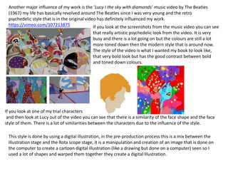 Another major influence of my work is the ‘Lucy I the sky with diamonds’ music video by The Beatles
(1967) my life has basically revolved around The Beatles since I was very young and the retro
psychedelic style that is in the original video has definitely influenced my work.
https://vimeo.com/107213875 If you look at the screenshots from the music video you can see
that really artistic psychedelic look from the video. It is very
busy and there is a lot going on but the colours are still a lot
more toned down then the modern style that is around now.
The style of the video is what I wanted my book to look like,
that very bold look but has the good contrast between bold
and toned down colours.
If you look at one of my trial characters
and then look at Lucy out of the video you can see that there is a similarity of the face shape and the face
style of them. There is a lot of similarities between the characters due to the influence of the style.
This style is done by using a digital illustration, in the pre-production process this is a mix between the
illustration stage and the Rota scope stage, it is a manipulation and creation of an image that is done on
the computer to create a cartoon digital illustration (like a drawing but done on a computer) seen so I
used a lot of shapes and warped them together they create a digital illustration.
 