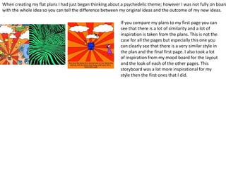 If you compare my plans to my first page you can
see that there is a lot of similarity and a lot of
inspiration is taken from the plans. This is not the
case for all the pages but especially this one you
can clearly see that there is a very similar style in
the plan and the final first page. I also took a lot
of inspiration from my mood board for the layout
and the look of each of the other pages. This
storyboard was a lot more inspirational for my
style then the first ones that I did.
When creating my flat plans I had just began thinking about a psychedelic theme; however I was not fully on board
with the whole idea so you can tell the difference between my original ideas and the outcome of my new ideas.
 