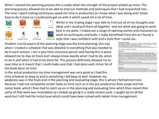 When I started the planning process this is really when the strength of the project picked up more. The
planning process allowed me to be able to trial out methods and techniques that I had researched into.
The time I spent trialing techniques saved me time in production as I knew what I was doing and I knew
how to do it more so I could easily get on with it which saved me a lot of time.
Whilst in the trialing stage I was able to trial out all of my thoughts and
ideas and I could pull them all together and see what was going to work
best in my work. I trialed out a range of opening scenes and characters to
work on techniques and looks. I really benefitted from this as I found a
style that I was confident with and a style that I could use.
Another crucial aspect of the planning stage was the time planning, this was
when I created a schedule that was detailed in everything that was needed to
do in each session. I am a very time conscious person and having this in place
allowed me to stay on track and I always knew exactly what I had to do, when
to do it and when it had to be done for. This process definitely allowed me to
save time as it meant that I could make sure that I had done each minor bit of
the book done on time.
In the actual production my time management was very good as I had this
time schedule to keep to and is something I did keep to well. However my
weakness was in the trials and in the planning and evaluating stage, this is where I fell behind more
because I had not completed certain tasks on time such as in the pre-production Rota scope and the
comic book, which I then had to catch up on in the planning and evaluating time which then meant that
some of that work was incomplete so I ended up going in a really vicious cycle. I caught up on all the
work but I still had the initial issue which could have been solved with better time management.
 