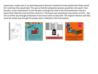 Layout was a major part in my planning process because I wanted to know exactly how things would
fit in and how they would look. This was so that the production process would be a lot easier. From
the plan, to the mood board, to the flat plans, through the trials to the final production I found a
layout that I liked the most and then stuck to it. The layout was something I was certain on from day
one so all the way through production it was much easier to deal with. The original intention and idea
stuck the whole way through the project and is reflected in the final product.
 