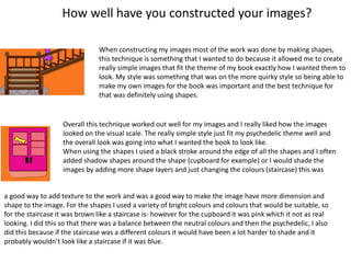 How well have you constructed your images?
When constructing my images most of the work was done by making shapes,
this technique is something that I wanted to do because it allowed me to create
really simple images that fit the theme of my book exactly how I wanted them to
look. My style was something that was on the more quirky style so being able to
make my own images for the book was important and the best technique for
that was definitely using shapes.
Overall this technique worked out well for my images and I really liked how the images
looked on the visual scale. The really simple style just fit my psychedelic theme well and
the overall look was going into what I wanted the book to look like.
When using the shapes I used a black stroke around the edge of all the shapes and I often
added shadow shapes around the shape (cupboard for example) or I would shade the
images by adding more shape layers and just changing the colours (staircase) this was
a good way to add texture to the work and was a good way to make the image have more dimension and
shape to the image. For the shapes I used a variety of bright colours and colours that would be suitable, so
for the staircase it was brown like a staircase is- however for the cupboard it was pink which it not as real
looking. I did this so that there was a balance between the neutral colours and then the psychedelic, I also
did this because if the staircase was a different colours it would have been a lot harder to shade and it
probably wouldn’t look like a staircase if it was blue.
 