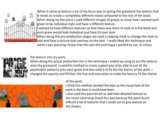 When it came to texture a lot of my focus was on giving the graveyard the texture that
it needs to create a completely different mood compared to the rest of the book.
When doing my flat plans I used different images of graves to show how I wanted each
grave to be individual style and have a different texture.
I wanted to have different textures so that there was more to look at in the book and
each grave would look individual and have its own style.
When doing the pre-production stages we used a clipping mask to change the look on
text and have a picture that overlays on the text. I really liked this technique and
when I was planning I knew that this was the technique I wanted to use to infuse
the texture into my work.
When doing the actual production this is the technique I ended up using to put the texture
onto the graveyard. I used this method as it was a good way to be able to put all the
psychedelic patterns onto each grave and then edit it to fit the the theme of the work. I
changed the opacity and fill then the hue and saturation to make the texture fit the theme
of the work.
I think this method worked the best as the visual look of the
work is the best it could have been.
I also used the paint brush to add little detailed texture to
the moon (and soup bowl) this was because the paint brush
offered a lot of textures that I could use to give texture to
the shapes.
 