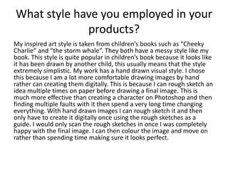 What style have you employed in your
products?
My inspired art style is taken from children’s books such as “Cheeky
Charlie” and “the storm whale”. They both have a messy style like my
book. This style is quite popular in children’s book because it looks like
it has been drawn by another child, this usually means that the style
extremely simplistic. My work has a hand drawn visual style. I chose
this because I am a lot more comfortable drawing images by hand
rather can creating them digitally. This is because I can rough sketch an
idea multiple times on paper before drawing a final image. This is
much more effective than creating a character on Photoshop and then
finding multiple faults with it then spend a very long time changing
everything. With hand drawn images I can rough sketch it and then
only have to create it digitally once using the rough sketches as a
guide. I would only scan the rough sketches in once I was completely
happy with the final image. I can then colour the image and move on
rather than spending time making sure it looks perfect.
 