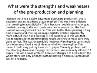 What were the strengths and weaknesses
of the pre-production and planning
I believe that I had a slight advantage during pre production, this is
because I was using a hand drawn method. This was more efficient
than creating images digitally. This is because I could spend as long as I
needed creating drafts and rough sketches to ensure that the final
product was as good as it can be. This was better than spending a long
time drawing and creating an image digitally which is significantly
more difficult than hand drawing it. The weakness to this was that I
had to spend a lot more time doing rough sketches to make sure they
were perfect. This was unavoidable however. Planning was very simple
for me because I had a lot of ideas in mind for the storyline. This
meant I could easy put my ideas on to paper. The only problem with
the planning phase was the page restrictions. We were only allowed 12
pages. This was a small problem because I struggled to break down the
whole story into only 12 pages without having a ridiculous amount of
text on one page.
 