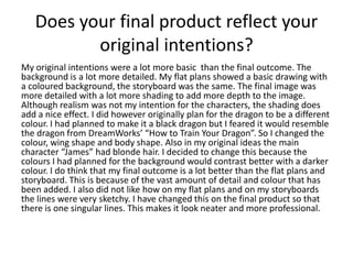 Does your final product reflect your
original intentions?
My original intentions were a lot more basic than the final outcome. The
background is a lot more detailed. My flat plans showed a basic drawing with
a coloured background, the storyboard was the same. The final image was
more detailed with a lot more shading to add more depth to the image.
Although realism was not my intention for the characters, the shading does
add a nice effect. I did however originally plan for the dragon to be a different
colour. I had planned to make it a black dragon but I feared it would resemble
the dragon from DreamWorks’ “How to Train Your Dragon”. So I changed the
colour, wing shape and body shape. Also in my original ideas the main
character “James” had blonde hair. I decided to change this because the
colours I had planned for the background would contrast better with a darker
colour. I do think that my final outcome is a lot better than the flat plans and
storyboard. This is because of the vast amount of detail and colour that has
been added. I also did not like how on my flat plans and on my storyboards
the lines were very sketchy. I have changed this on the final product so that
there is one singular lines. This makes it look neater and more professional.
 