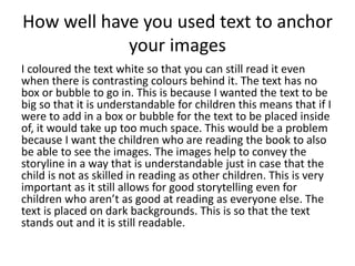 How well have you used text to anchor
your images
I coloured the text white so that you can still read it even
when there is contrasting colours behind it. The text has no
box or bubble to go in. This is because I wanted the text to be
big so that it is understandable for children this means that if I
were to add in a box or bubble for the text to be placed inside
of, it would take up too much space. This would be a problem
because I want the children who are reading the book to also
be able to see the images. The images help to convey the
storyline in a way that is understandable just in case that the
child is not as skilled in reading as other children. This is very
important as it still allows for good storytelling even for
children who aren’t as good at reading as everyone else. The
text is placed on dark backgrounds. This is so that the text
stands out and it is still readable.
 
