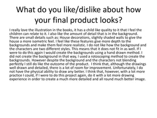 What do you like/dislike about how
your final product looks?
I really love the illustration in the books, it has a child like quality to it that I feel the
children can relate to it. I also like the amount of detail that is in the background.
There are small details such as: House decorations, slightly shaded walls to give the
house a more isometric feel. I feel like these features give more depth to the
backgrounds and make them feel more realistic. I do not like how the background and
the characters are two different styles. This means that it does not fit in as well. If I
were to do this again I would create the backgrounds using a hand drawn method. I
did not create the background in that way, I used a rotoscoping method to create the
backgrounds. However despite the background and the characters not blending
perfectly I still do like the outcome of the product. I think that, although the drawings
well drawn and detailed, there is a lot of room for improvement. Unfortunately, I do
not have the physical ability to draw any better. I think that, however, with a lot more
practice I could, if I were to do this project again, do it with a lot more drawing
experience in order to create a much more detailed and all round much better image.
 
