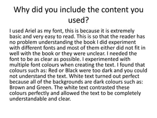 Why did you include the content you
used?
I used Ariel as my font, this is because it is extremely
basic and very easy to read. This is so that the reader has
no problem understanding the book I did experiment
with different fonts and most of them either did not fit in
well with the book or they were unclear. I needed the
font to be as clear as possible. I experimented with
multiple font colours when creating the text. I found that
colours such as: Red or Black were too dark and you could
not understand the text. White text turned out perfect
because all of the backgrounds are dark colours such as:
Brown and Green. The white text contrasted these
colours perfectly and allowed the text to be completely
understandable and clear.
 