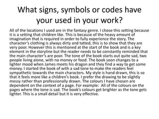 What signs, symbols or codes have
your used in your work?
All of the locations I used are in the fantasy genre. I chose this setting because
it is a setting that children like. This is because of the heavy amount of
imagination that is required in order to fully experience the story. The
character’s clothing is always dirty and tatted, this is to show that they are
very poor. However this is mentioned at the start of the book and is a key
element in the storyline but the reader needs to be constantly reminded that
the main character’s are poor. The tone of the book starts out quite sad, two
people living alone, with no money or food. The book soon changes to a
lighter mood when James meets his dragon and they find a way to get some
money. I started the book of with a sad tone to make the readers feel
sympathetic towards the main characters. My style is hand drawn, this is so
that it feels more like a children’s book. I prefer the drawing to be slightly
messy rather than professionally drawn. The colours I have chosen are
dependent on the context of a page. For example: All of the colours on the
pages where the tone is sad. The book’s colours get brighter as the tone gets
lighter. This is a small detail but it is very effective.
 