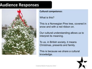 Audience Responses
Cultural competence:
What is this?
This is a Norwegian Pine tree, covered in
snow and with a red ribbon on.
Our cultural understanding allows us to
interpret its meaning.
To us, in British society, it means
Christmas, presents and family.
This is because we share a cultural
knowledge.
11Creative Media Production 2012
 