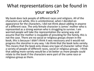 What representations can be found in
your work?
My book does lack people of different races and religions. All of the
characters are white, this is unintentional, when I decided on
appearance for the characters, I did not think about adding in anyone
of a different race. The only female character is James’ mother who is
represented as a strong woman who is struggling to survive. I am
worried people will take the representation the wrong way and
assume that the mother is incapable of providing for the family, this is
not the case. There are no social or religious groups shown in the
book, this is because I didn’t think it was necessary and it would not
progress the storyline in any way. I do think that the book lacks variety.
This means that the book only shows one type of character rather than
a variety of people of different races, social or religious groups. I think
that adding more variety would be a lot better as more people could
relate to the book if the characters were part of the same race or
religious group as them.
 
