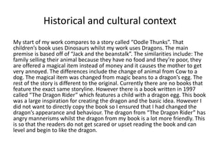 Historical and cultural context
My start of my work compares to a story called “Oodle Thunks”. That
children’s book uses Dinosaurs whilst my work uses Dragons. The main
premise is based off of “Jack and the beanstalk”. The similarities include: The
family selling their animal because they have no food and they’re poor, they
are offered a magical item instead of money and it causes the mother to get
very annoyed. The differences include the change of animal from Cow to a
dog. The magical item was changed from magic beans to a dragon’s egg. The
rest of the story is different to the original. Currently there are no books that
feature the exact same storyline. However there is a book written in 1997
called “The Dragon Rider” which features a child with a dragon egg. This book
was a large inspiration for creating the dragon and the basic idea. However I
did not want to directly copy the book so I ensured that I had changed the
dragon’s appearance and behaviour. The dragon from “The Dragon Rider” has
angry mannerisms whilst the dragon from my book is a lot more friendly. This
is so that the readers do not get scared or upset reading the book and can
level and begin to like the dragon.
 