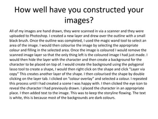 How well have you constructed your
images?
All of my images are hand drawn, they were scanned in via a scanner and they were
uploaded to Photoshop. I created a new layer and drew over the outline with a small
black brush. Once the outline was completed, I used the magic wand tool to select an
area of the image. I would then colourise the image by selecting the appropriate
colour and filling in the selected area. Once the image is coloured I would remove the
scanned image layer so that the only thing left is the coloured image I had just made. I
would then hide the layer with the character and then create a background for the
character to be placed on top of. I would create the background using the polygonal
lasso tool to create a shape, I would then right click on the shape and click “Layer via
copy” This creates another layer of the shape. I then colourised the shape by double
clicking on the layer tab. I clicked on “colour overlay” and selected a colour. I repeated
this process until I had created a scene I was happy with. I then clicked the eye icon to
reveal the character I had previously drawn. I placed the character in an appropriate
place. I then added text to the image. This was to keep the storyline flowing. The text
is white, this is because most of the backgrounds are dark colours.
 