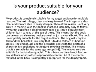Is your product suitable for your
audience?
My product is completely suitable for my target audience for multiple
reasons: The text is large, clear and easy to read. The images are also
clear and you are able to easily decipher them if the reader is not very
skilled in reading. Also the book is short and incredibly easy to follow.
My target audience is children from ages 3-8. This is because most
children learn to read at the age of three. This means that the book
can be uses as a learning device as well as just a casual book. The book
is completely suitable for the target audience. The original storyline,
Jack and the beanstalk, is a story that is told to children as bedtime
stories. The end of Jack and the beanstalk ends with the death of a
character. My book does not feature anything like that. This means
that it is suitable for the same age group (3-8). The images are also
suitable for book’s demographic. This is because they do not feature
any violence or any other inappropriate content. All of the content
featured in the book is completely appropriate for the demographic.
 
