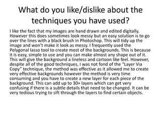 What do you like/dislike about the
techniques you have used?
I like the fact that my images are hand drawn and edited digitally.
However this does sometimes look messy but an easy solution is to go
over the lines with a black brush in Photoshop. This will tidy up the
image and won’t make it look as messy. I frequently used the
Polygonal lasso tool to create most of the backgrounds. This is because
it is easy, simple to use and you can make almost any shape out of it.
This will give the background a lineless and cartoon like feel. However,
despite all of the good techniques, I was not fond of the “Layer Via
Copy” technique, the method was effective as it allowed me to create
very effective backgrounds however the method is very time
consuming and you have to create a new layer for each piece of the
background. This can add up to 30+ layers which can get very
confusing if there is a subtle details that need to be changed. It can be
very tedious trying to sift through the layers to find certain objects.
 
