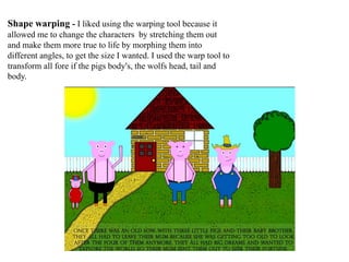 Shape warping - I liked using the warping tool because it
allowed me to change the characters by stretching them out
and make them more true to life by morphing them into
different angles, to get the size I wanted. I used the warp tool to
transform all fore if the pigs body's, the wolfs head, tail and
body.
 