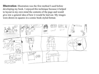 Illustration- Illustration was the first method I used before
developing my book. I enjoyed this technique because it helped
to layout in my own mind the contents of the page and would
give mw a general idea of how it would be laid out. My images
were drawn in squares in a comic book styled format.
 